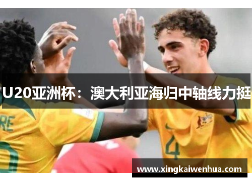 U20亚洲杯：澳大利亚海归中轴线力挺