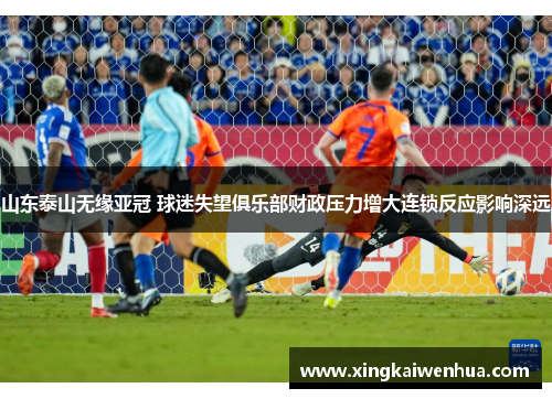 山东泰山无缘亚冠 球迷失望俱乐部财政压力增大连锁反应影响深远